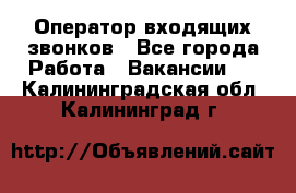  Оператор входящих звонков - Все города Работа » Вакансии   . Калининградская обл.,Калининград г.